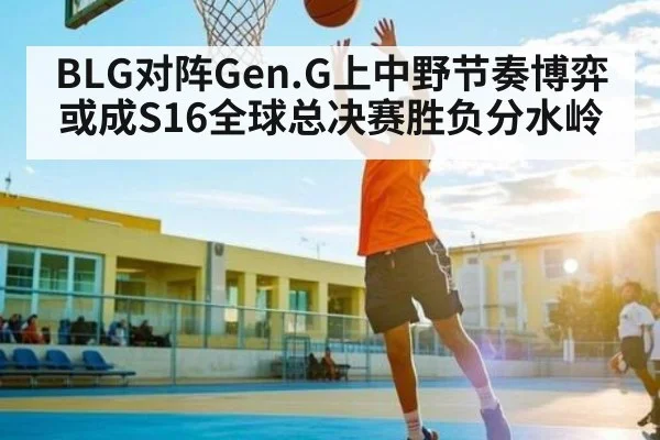 BLG对阵Gen.G上中野节奏博弈或成S16全球总决赛胜负分水岭