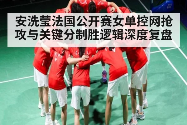 安洗莹法国公开赛女单控网抢攻与关键分制胜逻辑深度复盘