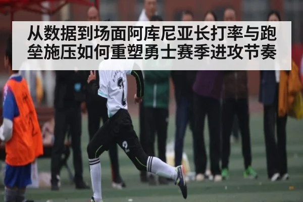 从数据到场面阿库尼亚长打率与跑垒施压如何重塑勇士赛季进攻节奏